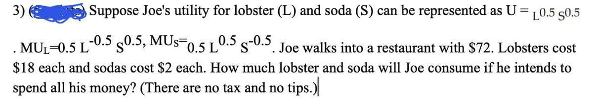 3)
Suppose Joe's utility for lobster (L) and soda (S) can be represented as U =10.5 50.5
MUL=0.5 L
-0.5 s0.5, MUs=0,5 L0.5 s-0.S. Joe walks into a restaurant with $72. Lobsters cost
$18 each and sodas cost $2 each. How much lobster and soda will Joe consume if he intends to
spend all his money? (There are no tax and no tips.)

