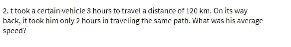 2. t took a certain vehicle 3 hours to travel a distance of 120 km. On its way
back, it took him only 2 hours in traveling the same path. What was his average
speed?
