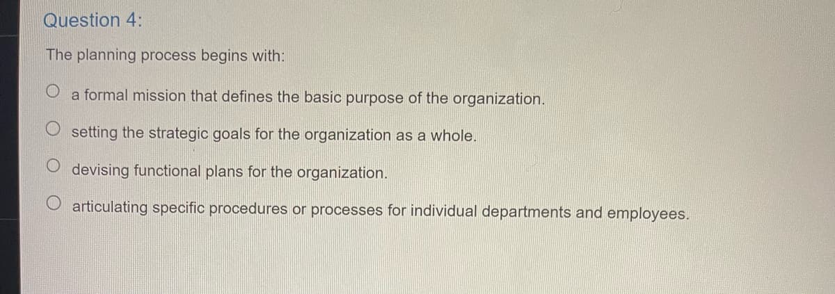 Question 4:
The planning process begins with:
a formal mission that defines the basic purpose of the organization.
setting the strategic goals for the organization as a whole.
devising functional plans for the organization.
articulating specific procedures or processes for individual departments and employees.