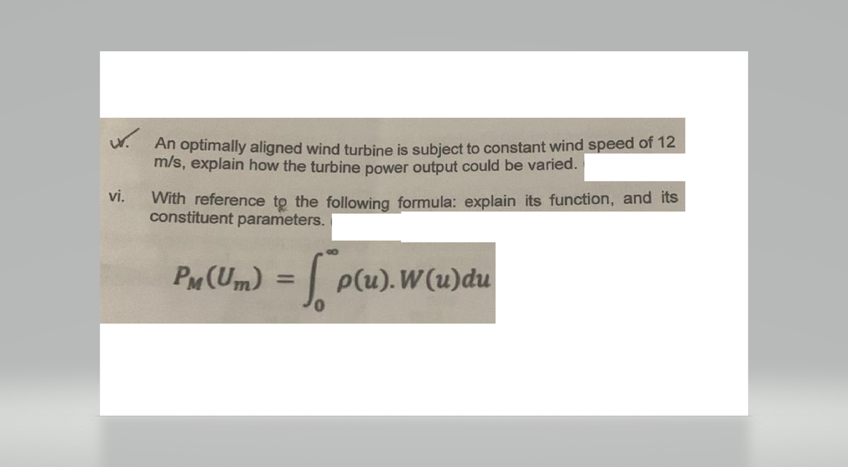 w. An optimally aligned wind turbine is subject to constant wind speed of 12
m/s, explain how the turbine power output could be varied.
vi.
With reference to the following formula: explain its function, and its
constituent parameters.
PM (Um) = √p(u). W(u)du