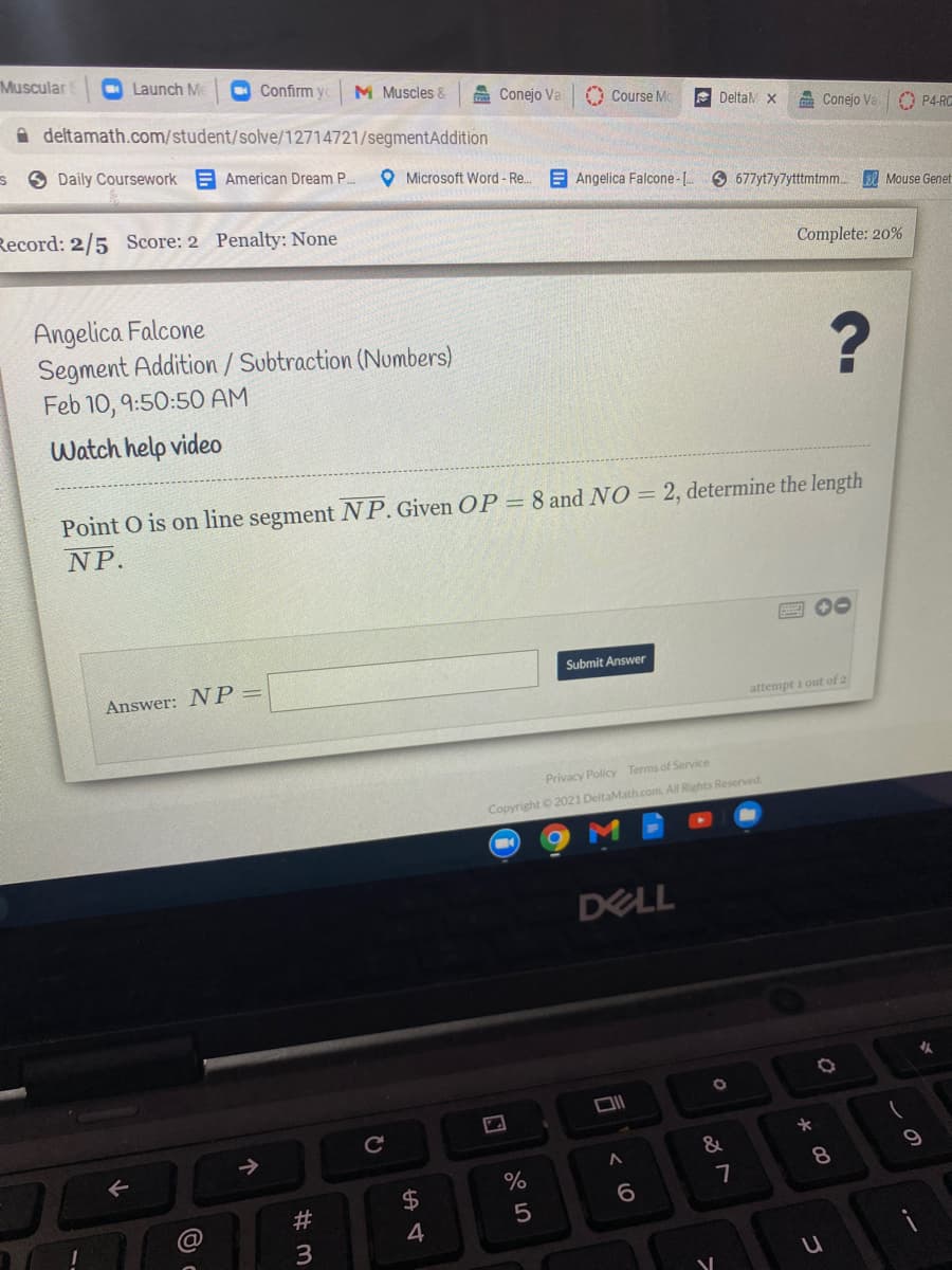 Muscular
O Launch Me
Confirm yc
M Muscles &
a Conejo Va
Course Mc
E DeltaM x
A deltamath.com/student/solve/12714721/segmentAddition
A Conejo Va
O P4-RG
6 Daily Coursework A American Dream P.
O Microsoft Word- Re. E Angelica Falcone- [.
6 677yt7y7ytttmtmm. Mouse Genet
Record: 2/5 Score: 2 Penalty: None
Complete: 20%
Angelica Falcone
Segment Addition / Subtraction (Numbers)
Feb 10, 9:50:50 AM
Watch help video
Point O is on line segment NP. Given OP = 8 and NO = 2, determine the length
NP.
2 00
Submit Answer
Answer: NP=
attempt i out of 2
Privacy Policy Terms of Service
Copyright 2021 DeltaMath.com. All Rights Reserved
DELL
->
8.
%
7
6.
4
しの
# m
