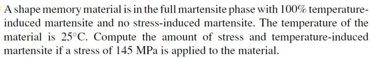 A shape memory material is in the full martensite phase with 100% temperature-
induced martensite and no stress-induced martensite. The temperature of the
material is 25°C. Compute the amount of stress and temperature-induced
martensite if a stress of 145 MPa is applied to the material.
