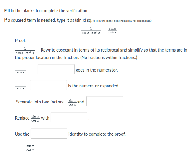 Fill in the blanks to complete the verification.
If a squared term is needed, type it as (sin x) sq. (Fill i the blank does not allow for exponents.)
sin
cot a
cos z csc z
Proof:
1
cos a cac?
the proper location in the fraction. (No fractions within fractions.)
Rewrite cosecant in terms of its reciprocal and simplify so that the terms are in
goes in the numerator.
Cos a
is the numerator expanded.
cos a
Separate into two factors: sin z and
cos 2
Replace sin with
cos z
Use the
identity to complete the proof.
sin x
cot x
