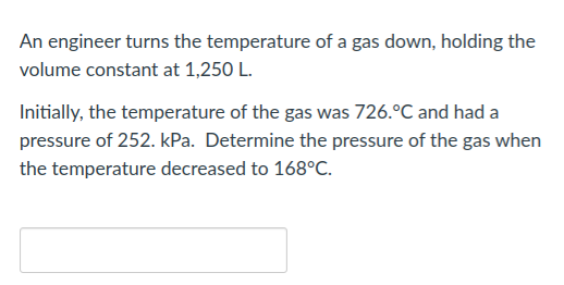 An engineer turns the temperature of a gas down, holding the
volume constant at 1,250 L.
Initially, the temperature of the gas was 726.°C and had a
pressure of 252. kPa. Determine the pressure of the gas when
the temperature decreased to 168°C.

