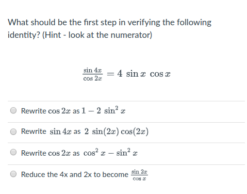 What should be the first step in verifying the following
identity? (Hint - look at the numerator)
sin 4x – 4 sinx cos x
cos 2r
Rewrite cos 2x as 1 – 2 sin? a
Rewrite sin 4x as 2 sin(2x) cos(2x)
Rewrite cos 2x as cos? x – sin? x
sin 2x
Reduce the 4x and 2x to become
CoS
