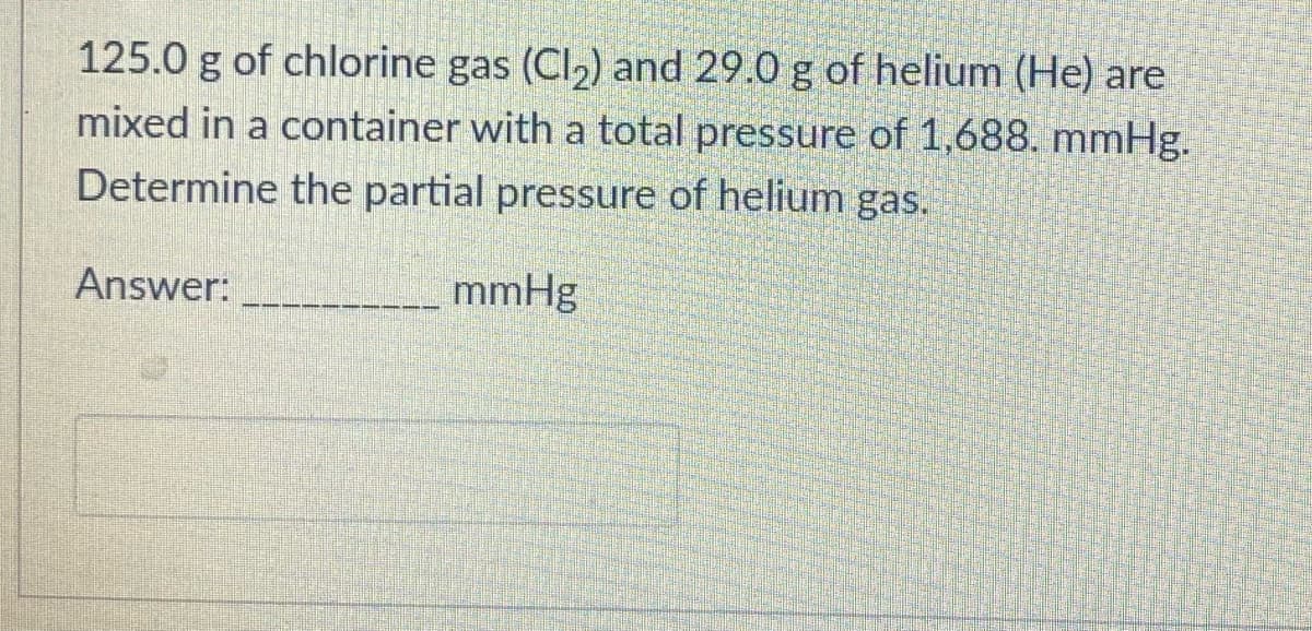 125.0 g of chlorine gas (Cl,) and 29.0 g of helium (He) are
mixed in a container with a total pressure of 1,688. mmHg.
Determine the partial pressure of helium gas.
Answer:
mmHg
