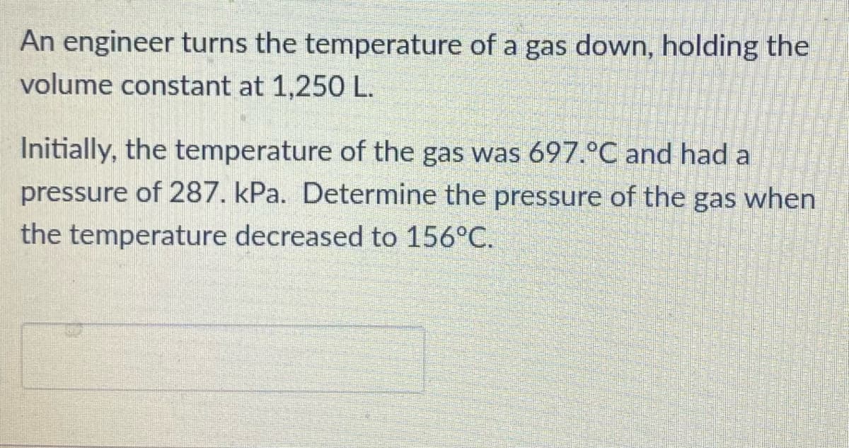 An engineer turns the temperature of a gas down, holding the
volume constant at 1,250 L.
Initially, the temperature of the gas was 697.°C and had a
pressure of 287. kPa. Determine the pressure of the gas when
the temperature decreased to 156°C.
