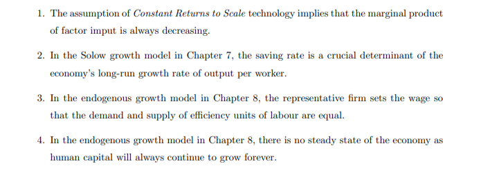 1. The assumption of Constant Returns to Scale technology implies that the marginal product
of factor imput is always decreasing.
2. In the Solow growth model in Chapter 7, the saving rate is a crucial determinant of the
economy's long-run growth rate of output per worker.
3. In the endogenous growth model in Chapter 8, the representative firm sets the wage so
that the demand and supply of efficiency units of labour are equal.
4. In the endogenous growth model in Chapter 8, there is no steady state of the economy as
human capital will always continue to grow forever.
