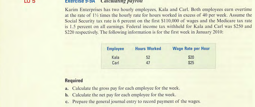 3
S
Exercise 9-
Karim Enterprises has two hourly employees, Kala and Carl. Both employees earn overtime
at the rate of 1½ times the hourly rate for hours worked in excess of 40 per week. Assume the
Social Security tax rate is 6 percent on the first $110,000 of wages and the Medicare tax rate
is 1.5 percent on all earnings. Federal income tax withheld for Kala and Carl was $250 and
$220 respectively. The following information is for the first week in January 2010:
Employee
Kala
Carl
Hours Worked
52
47
Wage Rate per Hour
$20
$25
Required
a. Calculate the gross pay for each employee for the week.
b. Calculate the net pay for each employee for the week.
c. Prepare the general journal entry to record payment of the wages.