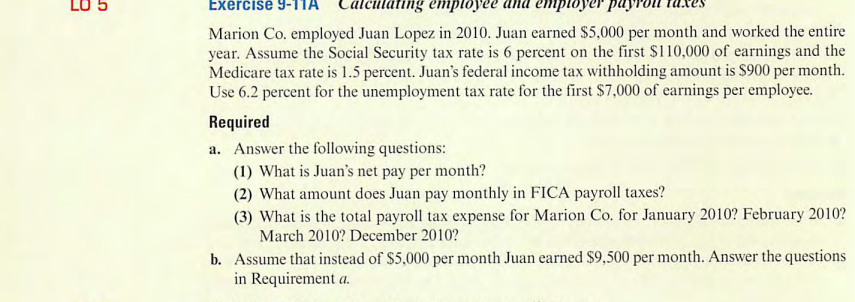 Exercise 9-
culating employee
Marion Co. employed Juan Lopez in 2010. Juan earned $5,000 per month and worked the entire
year. Assume the Social Security tax rate is 6 percent on the first $110,000 of earnings and the
Medicare tax rate is 1.5 percent. Juan's federal income tax withholding amount is $900 per month.
Use 6.2 percent for the unemployment tax rate for the first $7,000 of earnings per employee.
Required
a. Answer the following questions:
(1) What is Juan's net pay per month?
(2) What amount does Juan pay monthly in FICA payroll taxes?
(3) What is the total payroll tax expense for Marion Co. for January 2010? February 2010?
March 2010? December 2010?
b. Assume that instead of $5,000 per month Juan earned $9,500 per month. Answer the questions
in Requirement a.