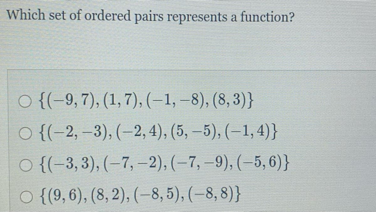 Which set of ordered pairs represents a function?
O {(-9, 7), (1, 7), (-1,–8), (8, 3)}
O {(-2, –3), (–2, 4), (5, –5), (–1,4)}
O {(-3, 3), (–7, –2), (–7, –9), (–5, 6)}
O {(9, 6), (8, 2), (–8, 5), (-8, 8)}
