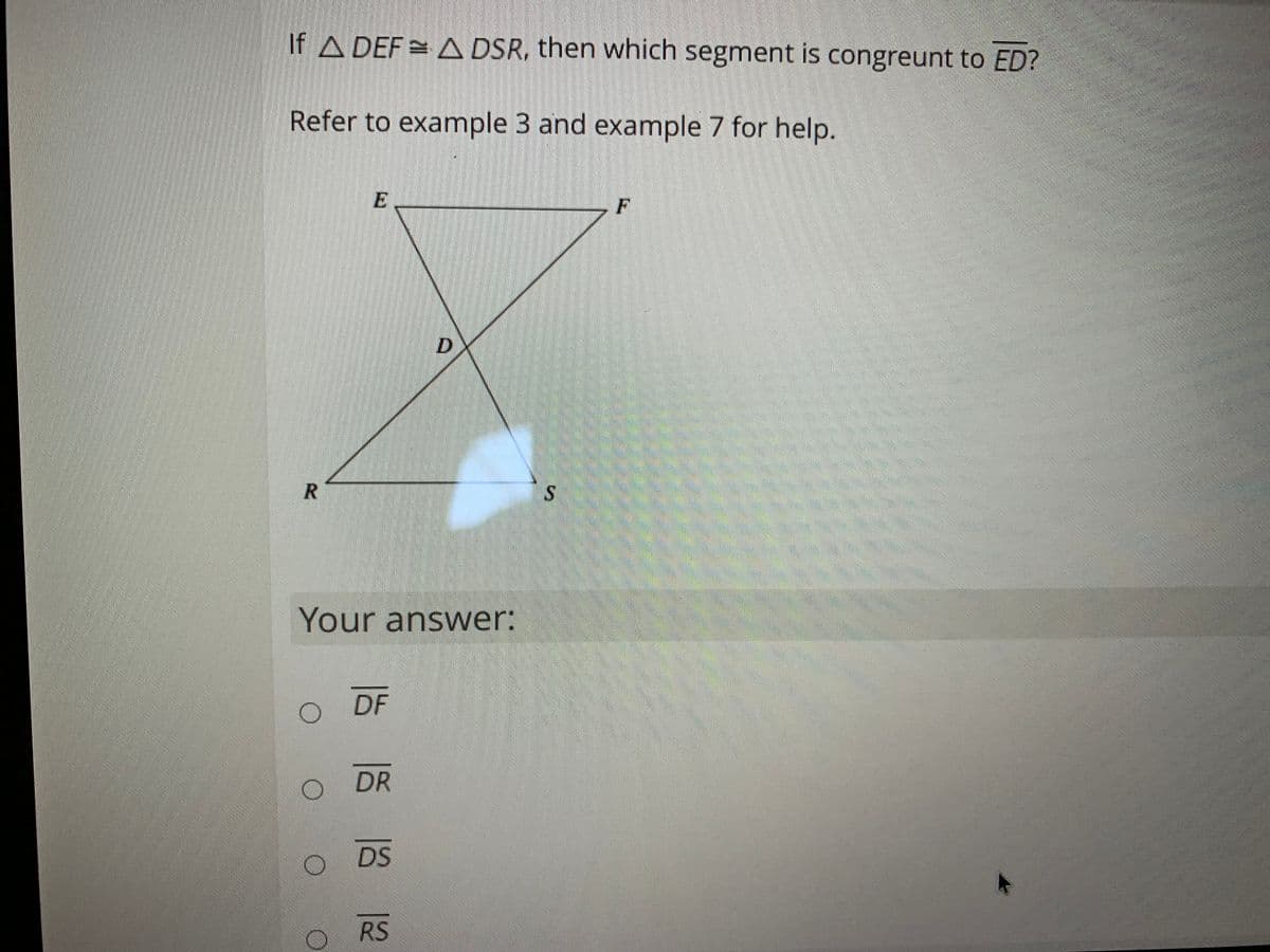 If A DEF = A DSR, then which segment is congreunt to ED?
Refer to example 3 and example 7 for help.
F
Your answer:
DF
DR
DS
RS
