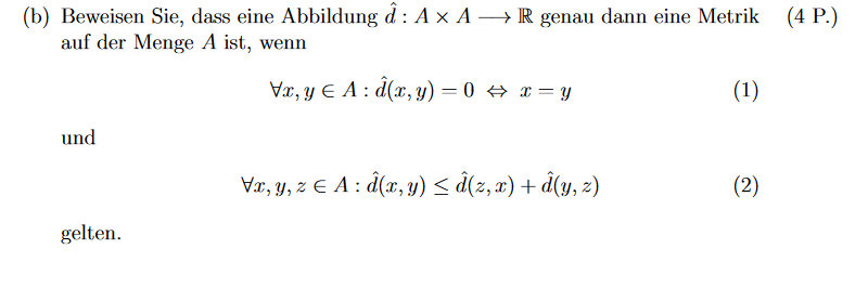 (b) Beweisen Sie, dass eine Abbildung d: A× A →→→→R genau dann eine Metrik
auf der Menge A ist, wenn
(4 P.)
Vx, yЄA: d(x,y) = 0 ⇒ x=y
(1)
und
Vx, y, z ЄA: d(x, y) ≤ â(z, x) + d(y, z)
(2)
gelten.
