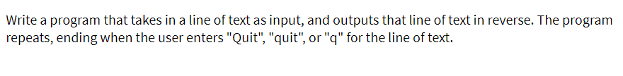 Write a program that takes in a line of text as input, and outputs that line of text in reverse. The program
repeats, ending when the user enters "Quit", "quit", or "q" for the line of text.

