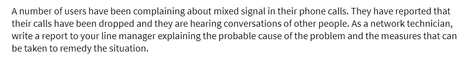A number of users have been complaining about mixed signal in their phone calls. They have reported that
their calls have been dropped and they are hearing conversations of other people. As a network technician,
write a report to your line manager explaining the probable cause of the problem and the measures that can
be taken to remedy the situation.

