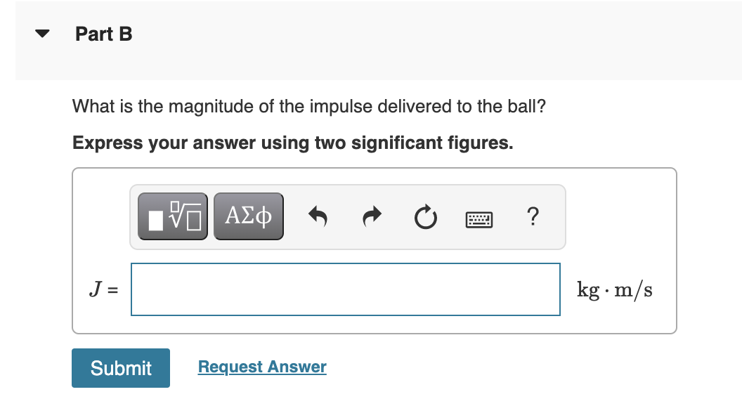 Part B
What is the magnitude of the impulse delivered to the ball?
Express your answer using two significant figures.
ΑΣφ
?
J =
kg · m/s
Submit
Request Answer
