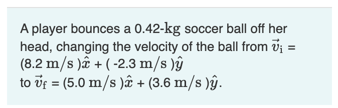 A player bounces a 0.42-kg soccer ball off her
head, changing the velocity of the ball from vj =
(8.2 m/s )ê + ( -2.3 m/s )ŷ
to vf = (5.0 m/s )ê + (3.6 m/s )ŷ.
