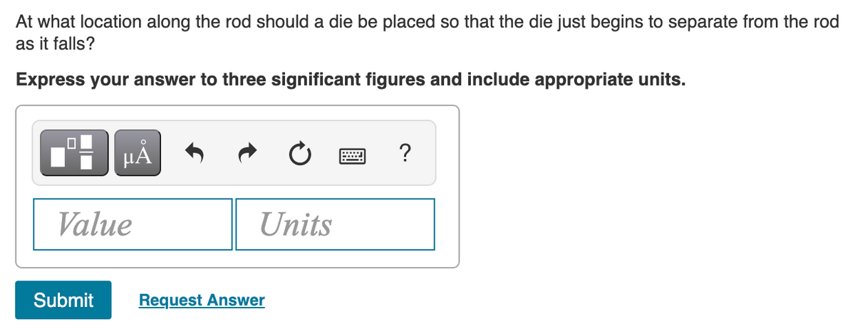 At what location along the rod should a die be placed so that the die just begins to separate from the rod
as it falls?
Express your answer to three significant figures and include appropriate units.
µA
?
Value
Units
Submit
Request Answer
