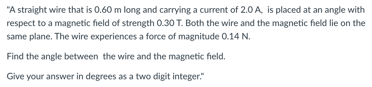 "A straight wire that is 0.60 m long and carrying a current of 2.0 A, is placed at an angle with
respect to a magnetic field of strength 0.30 T. Both the wire and the magnetic field lie on the
same plane. The wire experiences a force of magnitude 0.14 N.
Find the angle between the wire and the magnetic field.
Give your answer in degrees as a two digit integer."