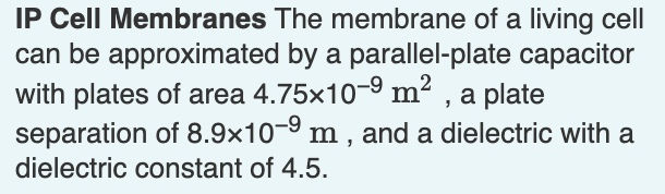 IP Cell Membranes The membrane of a living cell
can be approximated by a parallel-plate capacitor
with plates of area 4.75×10-9 m², a plate
separation of 8.9x10-9 m, and a dielectric with a
dielectric constant of 4.5.