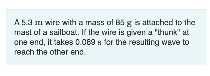 A 5.3 m wire with a mass of 85 g is attached to the
mast of a sailboat. If the wire is given a "thunk" at
one end, it takes 0.089 s for the resulting wave to
reach the other end.
