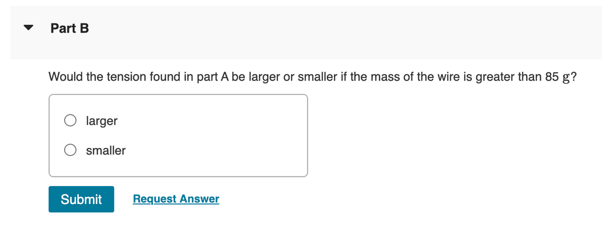 Part B
Would the tension found in part A be larger or smaller if the mass of the wire is greater than 85 g?
larger
smaller
Submit
Request Answer

