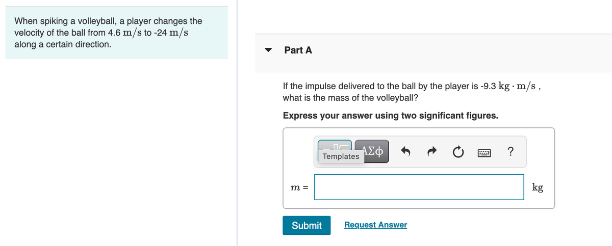 When spiking a volleyball, a player changes the
velocity of the ball from 4.6 m/s to -24 m/s
along a certain direction.
Part A
If the impulse delivered to the ball by the player is -9.3 kg · m/s,
what is the mass of the volleyball?
Express your answer using two significant figures.
ΑΣΦ
Templates
m =
kg
Submit
Request Answer
