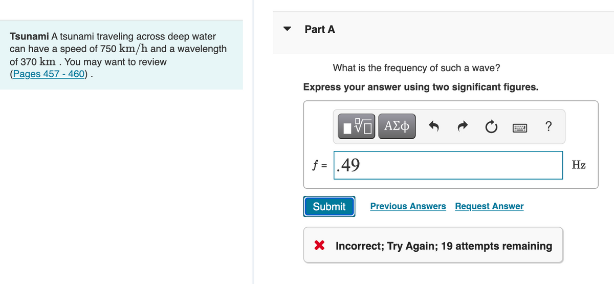 Part A
Tsunami A tsunami traveling across deep water
can have a speed of 750 km/h and a wavelength
of 370 km . You may want to review
(Pages 457 - 460) .
What is the frequency of such a wave?
Express your answer using two significant figures.
?
f = .49
Hz
Submit
Previous Answers Request Answer
X Incorrect; Try Again; 19 attempts remaining
