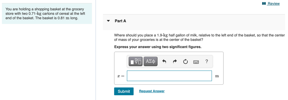 Review
You are holding a shopping basket at the grocery
store with two 0.71-kg cartons of cereal at the left
end of the basket. The basket is 0.81 m long.
Part A
Where should you place a 1.9-kg half gallon of milk, relative to the left end of the basket, so that the center
of mass of your groceries is at the center of the basket?
Express your answer using two significant figures.
?
x =
Submit
Request Answer
