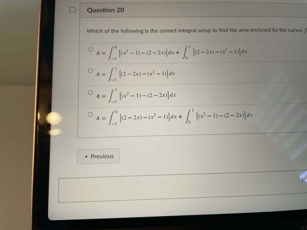 Question 20
Which of the following is the correct integral setup to find the area enclosed by the curves f
3D7 +
[(x2 - 1)- (2-2x)]dx
(2– 2x) - (x² - 1)]dx
3
0.
A =
[(2– 2x)- (x2 – 1)]dx
%3D
-3
O A =
/ (x – 1) – (2 – 2x)]dx
%3D
-3
A =
- 2x) – (x² – 1)]dx +/ ( - 1)-(2-2x)]dx
3
• Previous
No
