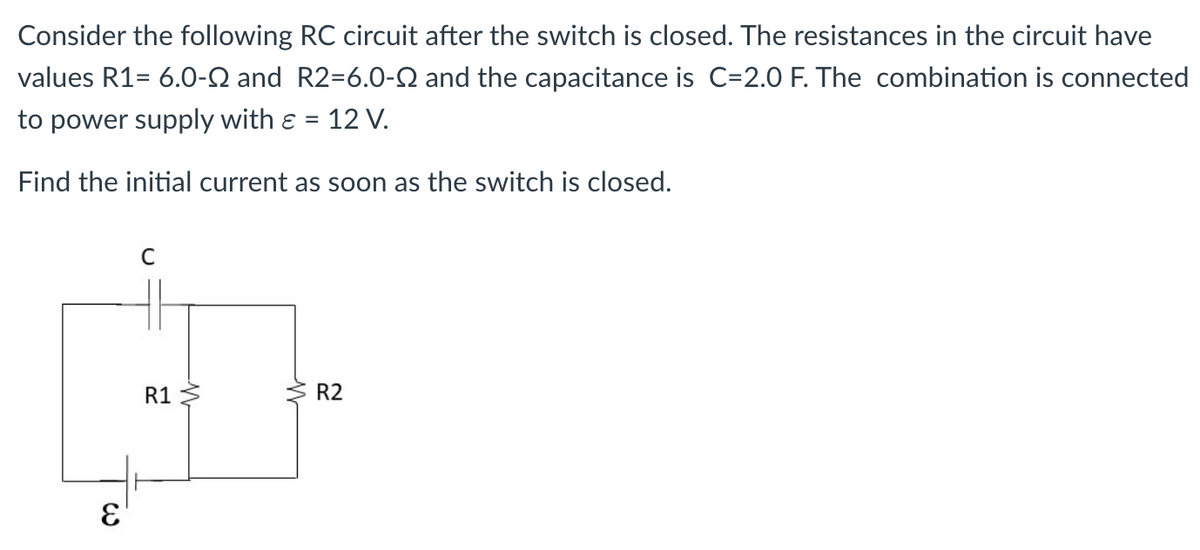 Consider the following RC circuit after the switch is closed. The resistances in the circuit have
values R1= 6.0-Q and R2=6.0-Q and the capacitance is C=2.0 F. The combination is connected
to power supply with & 12 V.
Find the initial current as soon as the switch is closed.
E
C
R1
W
M
R2