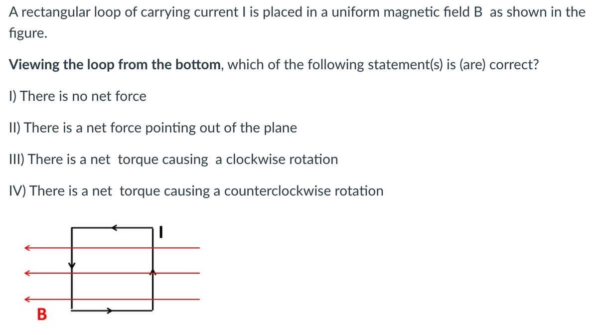 A rectangular loop of carrying current I is placed in a uniform magnetic field B as shown in the
figure.
Viewing the loop from the bottom, which of the following statement(s) is (are) correct?
I) There is no net force
II) There is a net force pointing out of the plane
III) There is a net torque causing a clockwise rotation
IV) There is a net torque causing a counterclockwise rotation
B
I