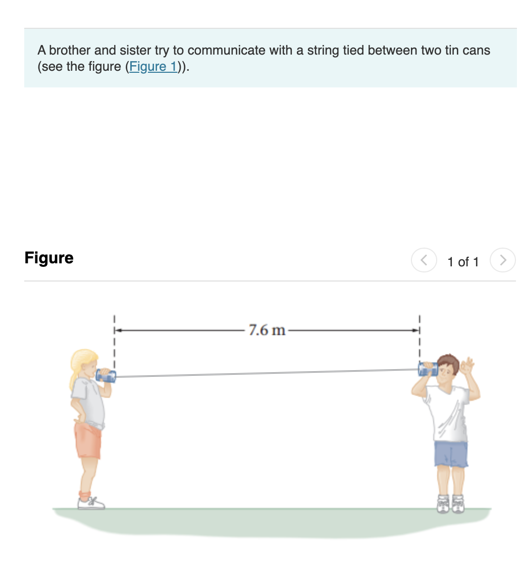A brother and sister try to communicate with a string tied between two tin cans
(see the figure (Figure 1)).
Figure
1 of 1
7.6 m-
