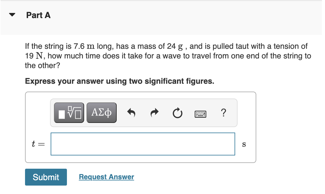 Part A
If the string is 7.6 m long, has a mass of 24 g , and is pulled taut with a tension of
19 N, how much time does it take for a wave to travel from one end of the string to
the other?
Express your answer using two significant figures.
?
t =
S
Submit
Request Answer
