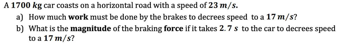 A 1700 kg car coasts on a horizontal road with a speed of 23 m/s.
a) How much work must be done by the brakes to decrees speed to a 17 m/s?
b) What is the magnitude of the braking force if it takes 2.7 s to the car to decrees speed
to a 17 m/s?
