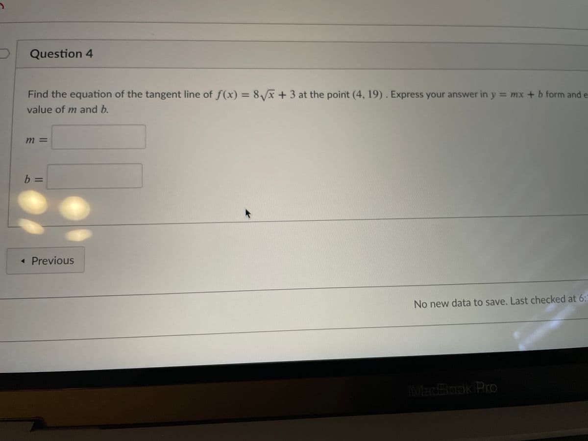 Question 4
Find the equation of the tangent line of f(x) = 8x +3 at the point (4, 19). Express your answer in y = mx + b form and e
%3D
value of m and b.
m 3D
b =
« Previous
No new data to save. Last checked at 6:
MadBook Pro
