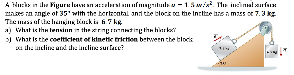 1.5 m/s?. The inclined surface
A blocks in the Figure have an acceleration of magnitude a =
makes an angle of 35° with the horizontal, and the block on the incline has a mass of 7.3 kg.
The mass of the hanging block is 6.7 kg.
a) What is the tension in the string connecting the blocks?
b) What is the coefficient of kinetic friction between the block
on the incline and the incline surface?
a
7.3 kg
a
6.7 kg
35°
