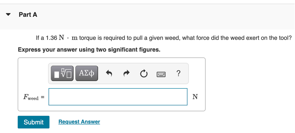 Part A
If a 1.36 N · m torque is required to pull a given weed, what force did the weed exert on the tool?
Express your answer using two significant figures.
ΠV ΑΣφ
?
Fweed
N
%3D
Submit
Request Answer
