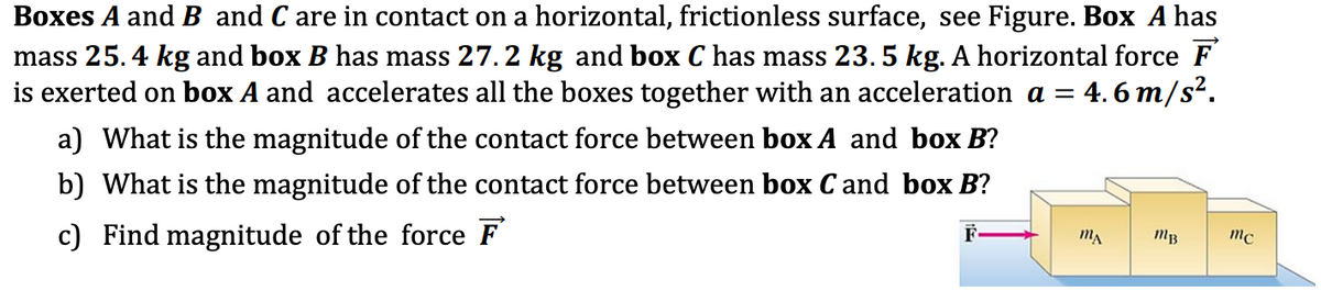 Boxes A and B and C are in contact on a horizontal, frictionless surface, see Figure. Box A has
mass 25.4 kg and box B has mass 27.2 kg and box C has mass 23. 5 kg. A horizontal force F
is exerted on box A and accelerates all the boxes together with an acceleration a = 4. 6 m/s².
a) What is the magnitude of the contact force between box A and box B?
b) What is the magnitude of the contact force between box Cand box B?
c) Find magnitude of the force F
F
MB
mc
