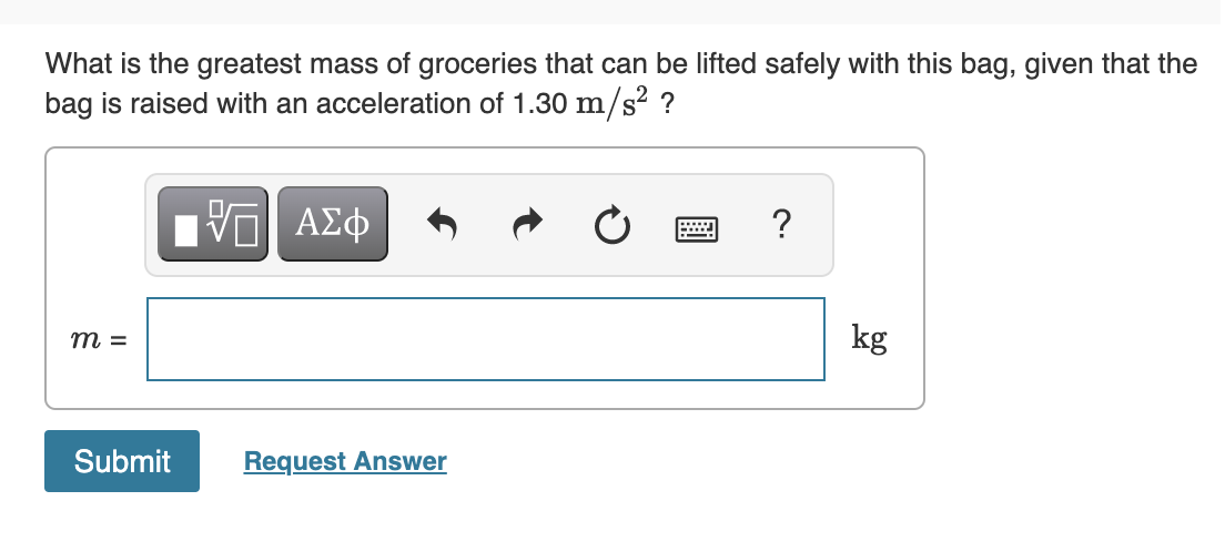 What is the greatest mass of groceries that can be lifted safely with this bag, given that the
bag is raised with an acceleration of 1.30 m/s? ?
?
kg
m =
Submit
Request Answer
