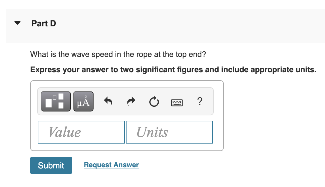 Part D
What is the wave speed in the rope at the top end?
Express your answer to two significant figures and include appropriate units.
HẢ
?
Value
Units
Submit
Request Answer
