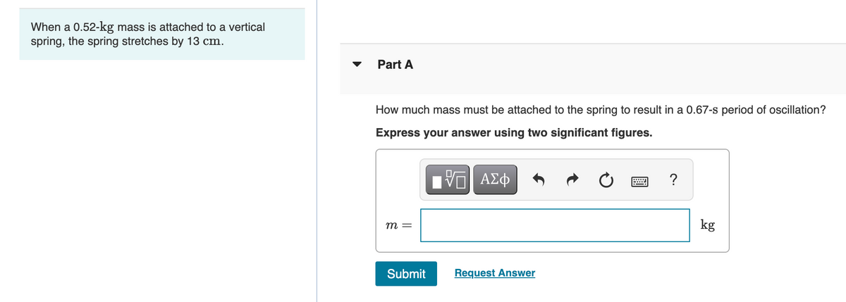 When a 0.52-kg mass is attached to a vertical
spring, the spring stretches by 13 cm.
Part A
How much mass must be attached to the spring to result in a 0.67-s period of oscillation?
Express your answer using two significant figures.
?
т —
kg
Submit
Request Answer
