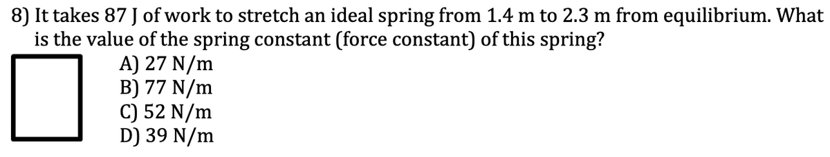 8) It takes 87 of work to stretch an ideal spring from 1.4 m to 2.3 m from equilibrium. What
is the value of the spring constant (force constant) of this spring?
A) 27 N/m
B) 77 N/m
C) 52 N/m
D) 39 N/m
