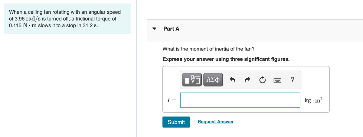 When a ceiling fan rotating with an angular speed
of 3.96 rad/s is turned off, a frictional torque of
0.115 N. m slows it to a stop in 31.2 s.
Part A
What is the moment of inertia of the fan?
Express your answer using three significant figures.
Πνα ΑΣφ
?
I =
kg . m?
Submit
Request Answer
