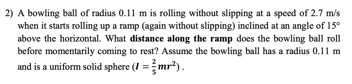 2) A bowling ball of radius 0.11 m is rolling without slipping at a speed of 2.7 m/s
when it starts rolling up a ramp (again without slipping) inclined at an angle of 15°
above the horizontal. What distance along the ramp does the bowling ball roll
before momentarily coming to rest? Assume the bowling ball has a radius 0.11 m
2
and is a uniform solid sphere (I =-mr²).
