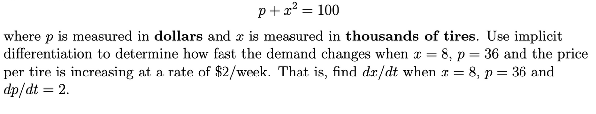 p+ x² = 100
where p is measured in dollars and x is measured in thousands of tires. Use implicit
differentiation to determine how fast the demand changes when x = 8, p = 36 and the price
per tire is increasing at a rate of $2/week. That is, find dx/dt when x = 8, p = 36 and
dp/dt = 2.