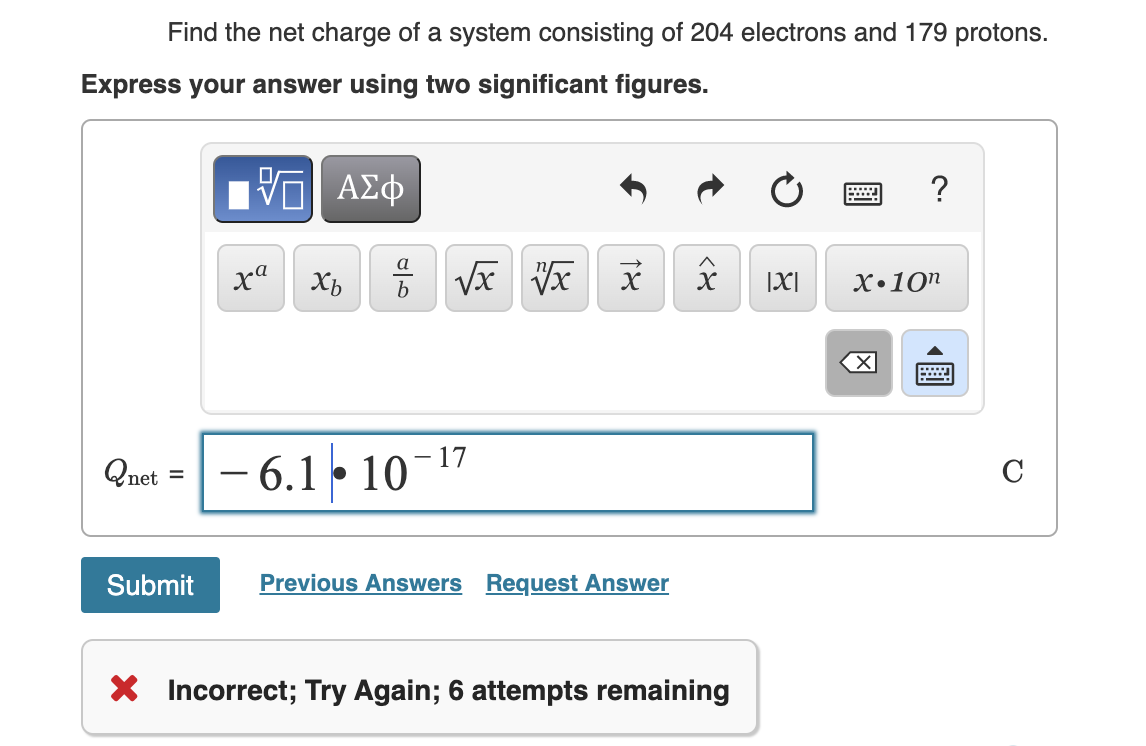 Find the net charge of a system consisting of 204 electrons and 179 protons.
Express your answer using two significant figures.
net =
Submit
ΠΙ ΑΣΦ
xa
Xb
مات
√x √x
-6.1 10-17
18
Previous Answers Request Answer
X
X Incorrect; Try Again; 6 attempts remaining
|X|
wwwwwww
.…...
?
X.10n
X