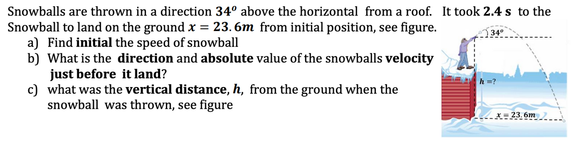 Snowballs are thrown in a direction 34° above the horizontal from a roof. It took 2.4 s to the
23. 6m from initial position, see figure.
Snowball to land on the ground x =
a) Find initial the speed of snowball
b) What is the direction and absolute value of the snowballs velocity
just before it land?
c) what was the vertical distance, h, from the ground when the
snowball was thrown, see figure
34°
h =?
X = 23. 6m
