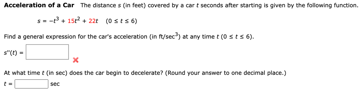 Acceleration of a Car The distance s (in feet) covered by a car t seconds after starting is given by the following function.
-t³ + 15t² + 22t
S = -
(0 ≤ t ≤ 6)
Find a general expression for the car's acceleration (in ft/sec³) at any time t (0 ≤ t ≤ 6).
s"(t) =
At what time t (in sec) does the car begin to decelerate? (Round your answer to one decimal place.)
t =
sec