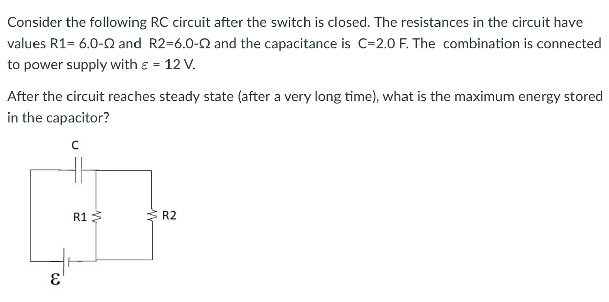Consider the following RC circuit after the switch is closed. The resistances in the circuit have
values R1= 6.0-Q and R2=6.0-Q and the capacitance is C=2.0 F. The combination is connected
to power supply with ε = 12 V.
After the circuit reaches steady state (after a very long time), what is the maximum energy stored
in the capacitor?
C
E
R1
W
W
R2
